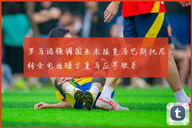罗马诺强调国米未接皇马巴斯托尼转会电话暗示皇马应早联系
