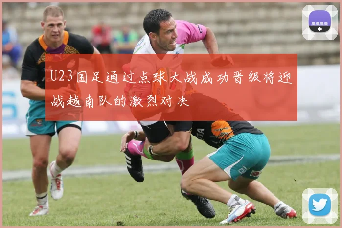 U23国足通过点球大战成功晋级将迎战越南队的激烈对决