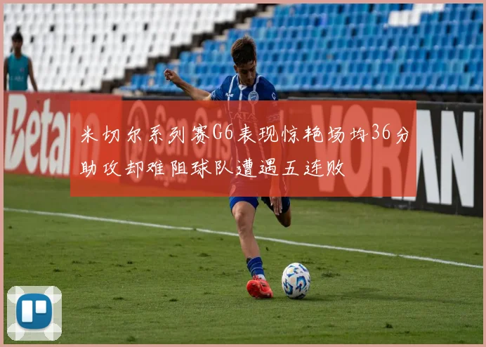 米切尔系列赛G6表现惊艳场均36分助攻却难阻球队遭遇五连败