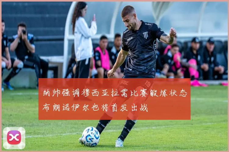 纳帅强调穆西亚拉需比赛锻炼状态布朗诺伊尔也将首发出战
