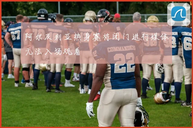 阿尔及利亚热身赛将闭门进行媒体无法入场观看