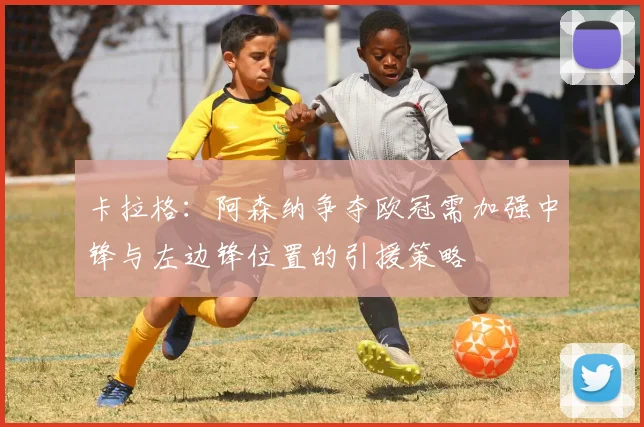 卡拉格：阿森纳争夺欧冠需加强中锋与左边锋位置的引援策略