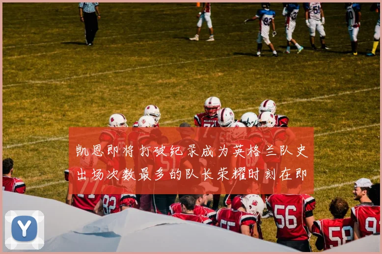 凯恩即将打破纪录成为英格兰队史出场次数最多的队长荣耀时刻在即