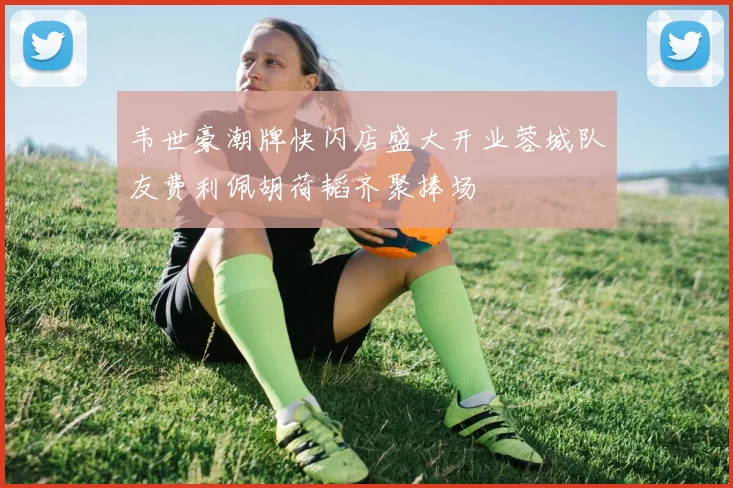 韦世豪潮牌快闪店盛大开业蓉城队友费利佩胡荷韬齐聚捧场