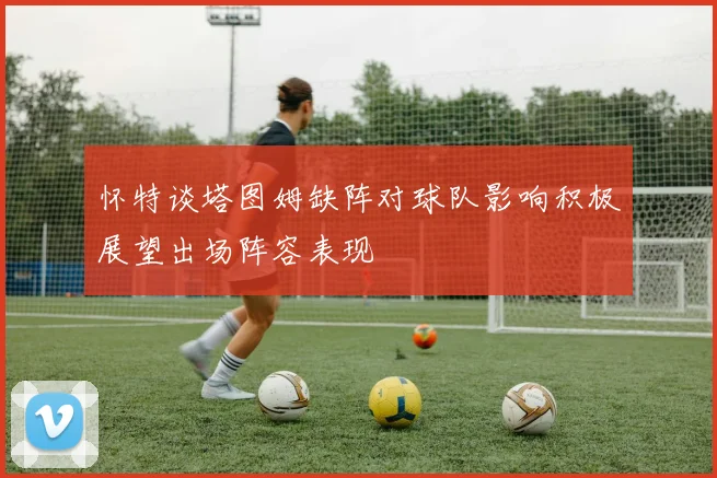 怀特谈塔图姆缺阵对球队影响积极展望出场阵容表现