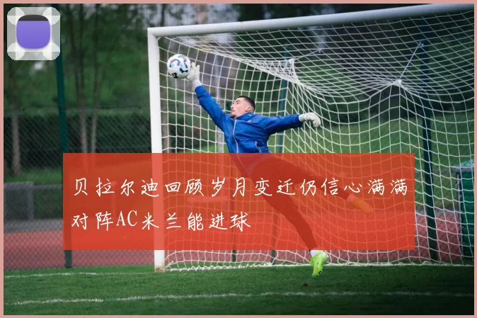 贝拉尔迪回顾岁月变迁仍信心满满对阵AC米兰能进球