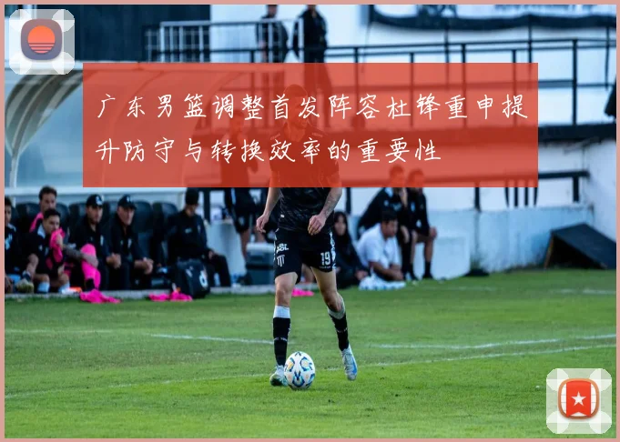 广东男篮调整首发阵容杜锋重申提升防守与转换效率的重要性