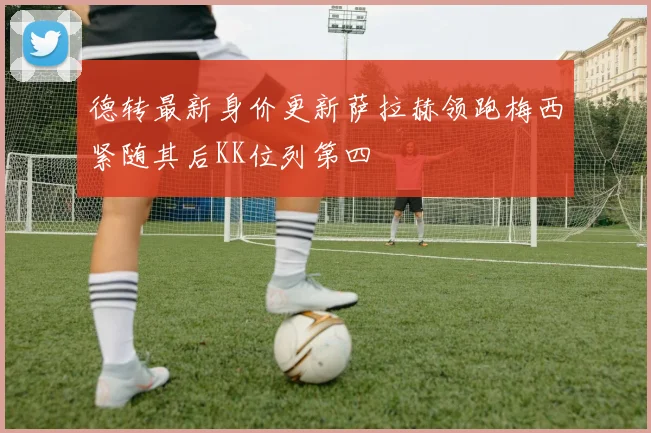 德转最新身价更新萨拉赫领跑梅西紧随其后KK位列第四