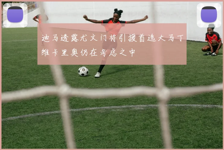 迪马透露尤文门将引援首选大马丁维卡里奥仍在考虑之中