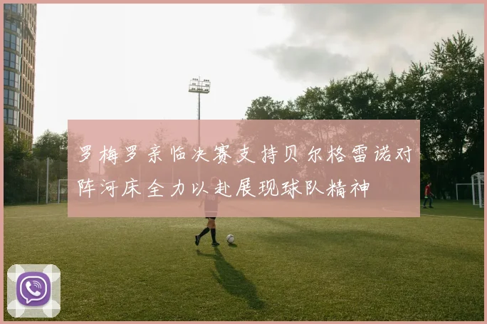 罗梅罗亲临决赛支持贝尔格雷诺对阵河床全力以赴展现球队精神