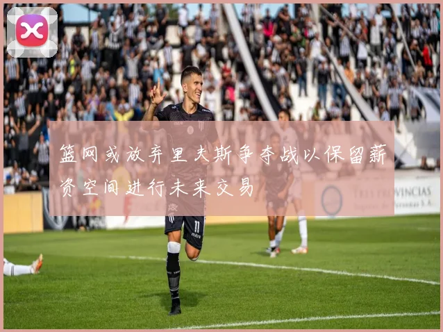 篮网或放弃里夫斯争夺战以保留薪资空间进行未来交易